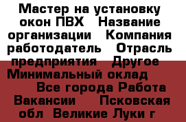 Мастер на установку окон ПВХ › Название организации ­ Компания-работодатель › Отрасль предприятия ­ Другое › Минимальный оклад ­ 28 000 - Все города Работа » Вакансии   . Псковская обл.,Великие Луки г.